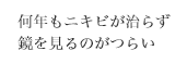 何年もニキビが治らず
鏡を見るのがつらい