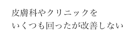 皮膚科やクリニックを
いくつも回ったが改善しない