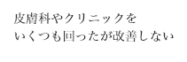 皮膚科やクリニックを
いくつも回ったが改善しない